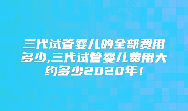 三代试管婴儿的全部费用多少,三代试管婴儿费用大约多少2020年！