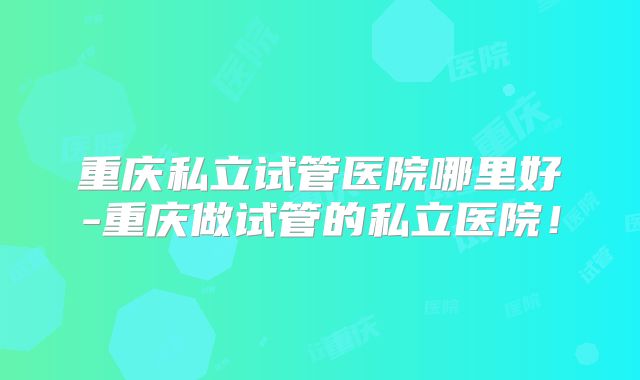 重庆私立试管医院哪里好-重庆做试管的私立医院！
