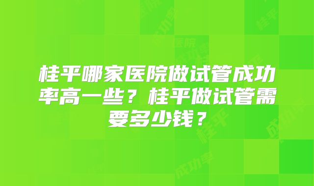 桂平哪家医院做试管成功率高一些?桂平做试管需要多少钱?