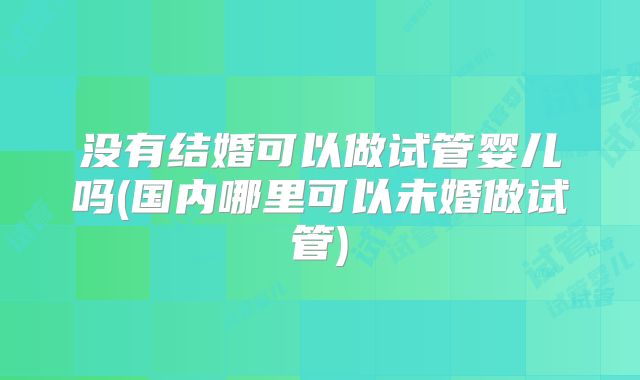 没有结婚可以做试管婴儿吗(国内哪里可以未婚做试管)