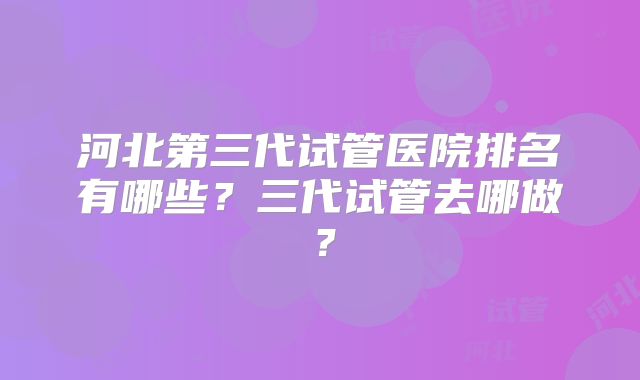 河北第三代试管医院排名有哪些？三代试管去哪做？