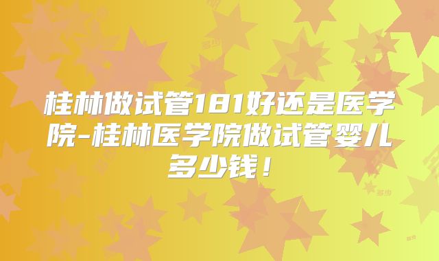 桂林做试管181好还是医学院-桂林医学院做试管婴儿多少钱！