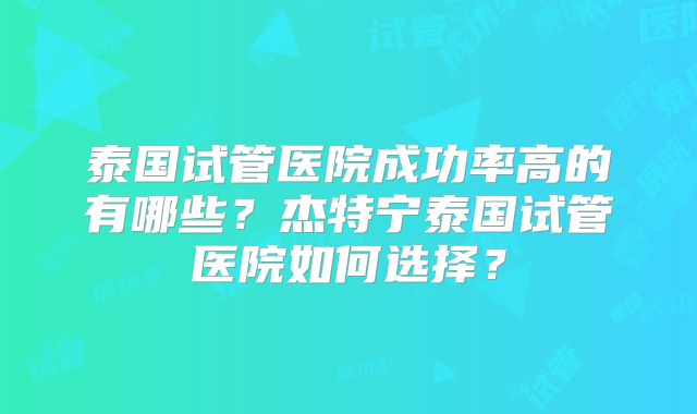 泰国试管医院成功率高的有哪些？杰特宁泰国试管医院如何选择？
