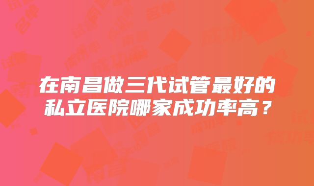 在南昌做三代试管最好的私立医院哪家成功率高？