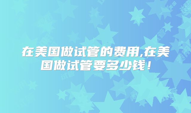 在美国做试管的费用,在美国做试管要多少钱！