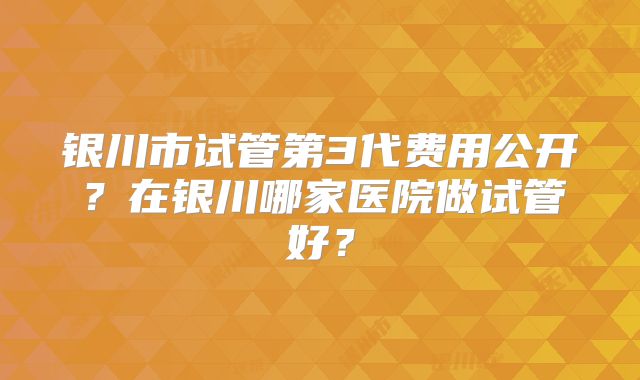银川市试管第3代费用公开？在银川哪家医院做试管好？