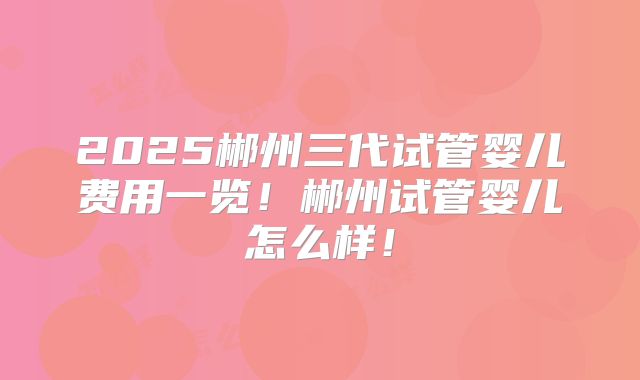 2025郴州三代试管婴儿费用一览!郴州试管婴儿怎么样!