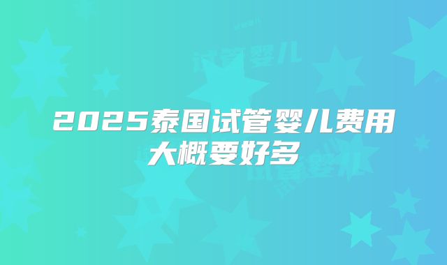 2025泰国试管婴儿费用大概要好多