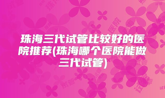 珠海三代试管比较好的医院推荐(珠海哪个医院能做三代试管)