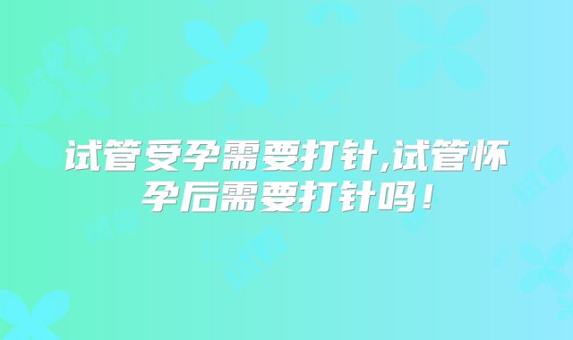 试管受孕需要打针,试管怀孕后需要打针吗！