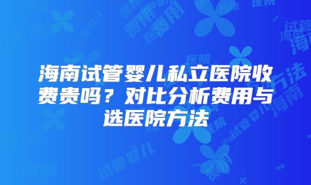 海南试管婴儿私立医院收费贵吗？对比分析费用与选医院方法
