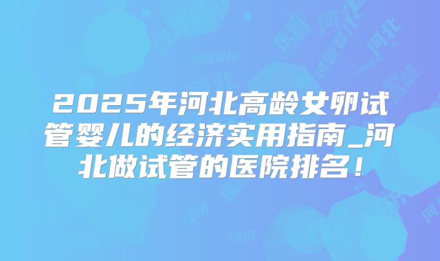 2025年河北高龄女卵试管婴儿的经济实用指南_河北做试管的医院排名！