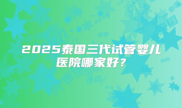2025泰国三代试管婴儿医院哪家好?