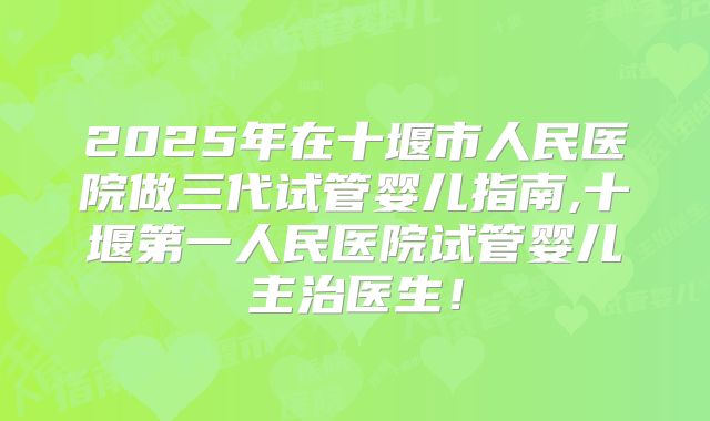 2025年在十堰市人民医院做三代试管婴儿指南,十堰第一人民医院试管婴儿主治医生!