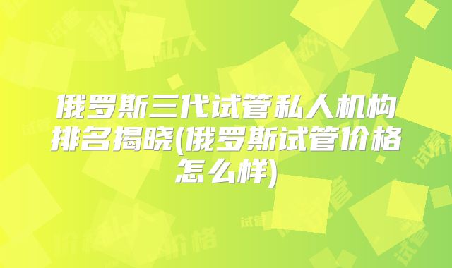 俄罗斯三代试管私人机构排名揭晓(俄罗斯试管价格怎么样)