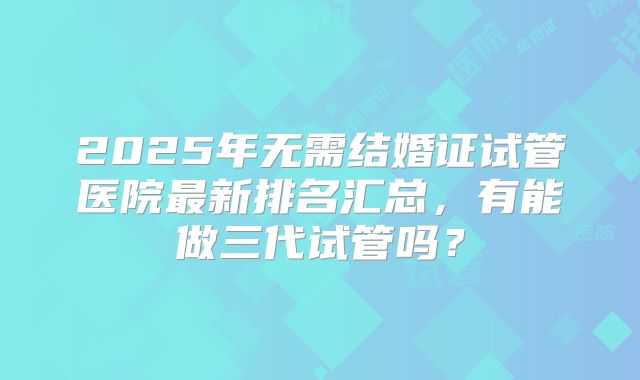 2025年无需结婚证试管医院最新排名汇总,有能做三代试管吗?
