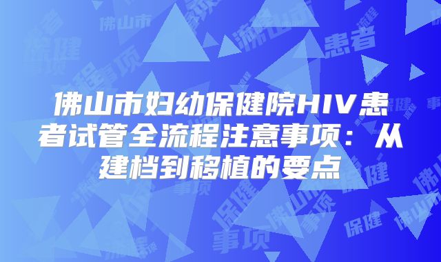 佛山市妇幼保健院HIV患者试管全流程注意事项：从建档到移植的要点
