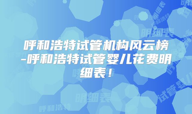 呼和浩特试管机构风云榜-呼和浩特试管婴儿花费明细表！