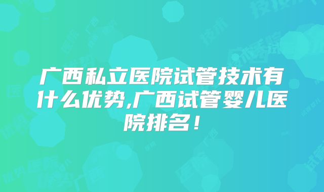 广西私立医院试管技术有什么优势,广西试管婴儿医院排名！