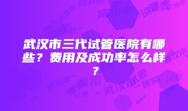 武汉市三代试管医院有哪些?费用及成功率怎么样?
