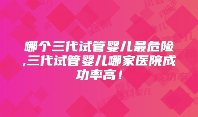 哪个三代试管婴儿最危险,三代试管婴儿哪家医院成功率高！