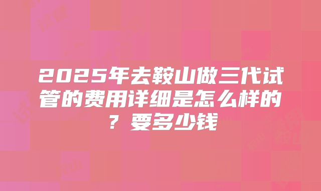 2025年去鞍山做三代试管的费用详细是怎么样的？要多少钱