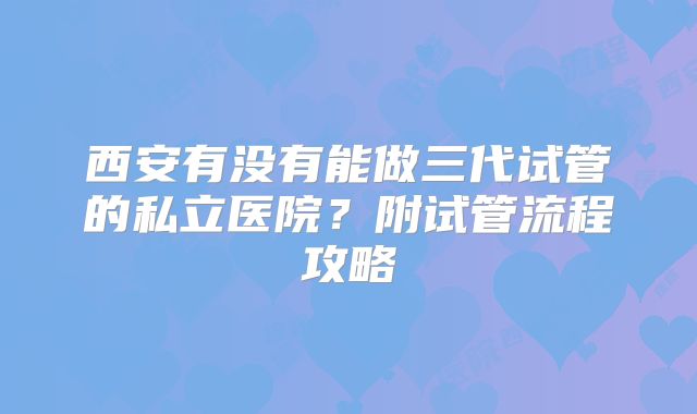 西安有没有能做三代试管的私立医院？附试管流程攻略