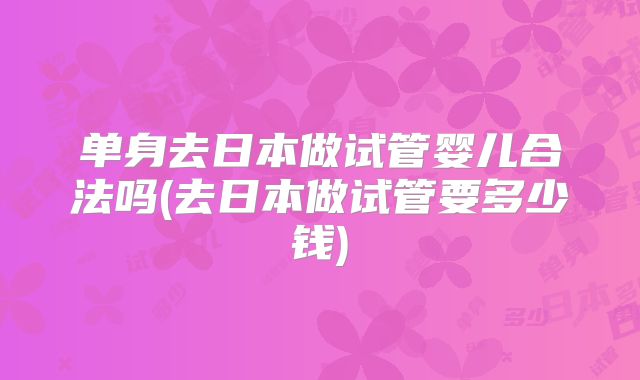单身去日本做试管婴儿合法吗(去日本做试管要多少钱)