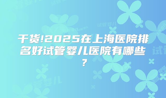干货!2025在上海医院排名好试管婴儿医院有哪些？