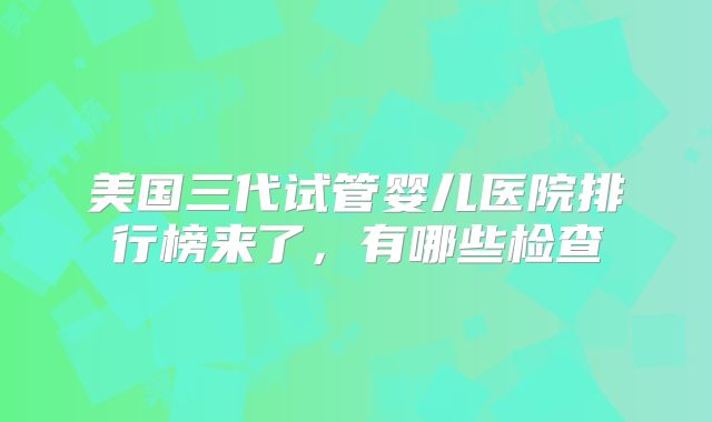 美国三代试管婴儿医院排行榜来了，有哪些检查