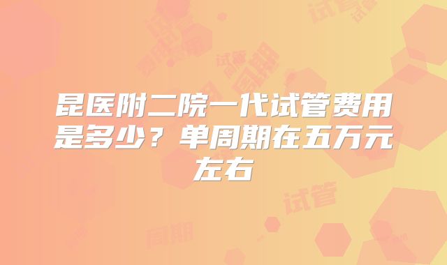 昆医附二院一代试管费用是多少？单周期在五万元左右