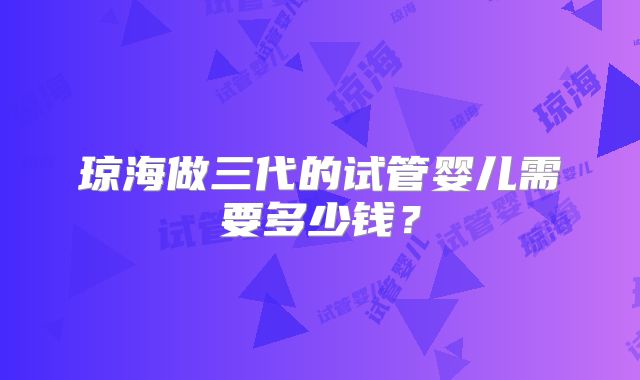 琼海做三代的试管婴儿需要多少钱？