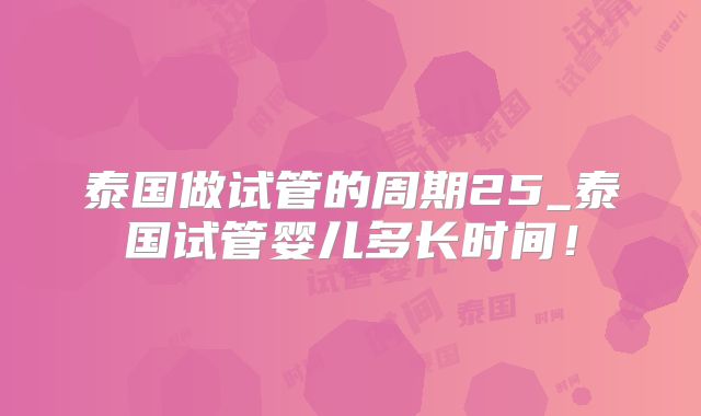泰国做试管的周期25_泰国试管婴儿多长时间！