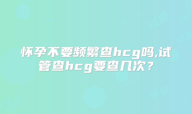 怀孕不要频繁查hcg吗,试管查hcg要查几次？