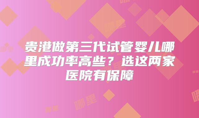 贵港做第三代试管婴儿哪里成功率高些?选这两家医院有保障