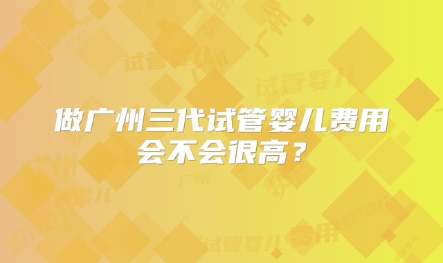 做广州三代试管婴儿费用会不会很高？