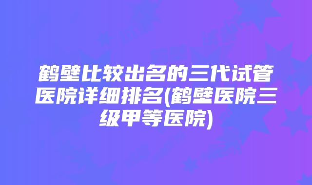 鹤壁比较出名的三代试管医院详细排名(鹤壁医院三级甲等医院)