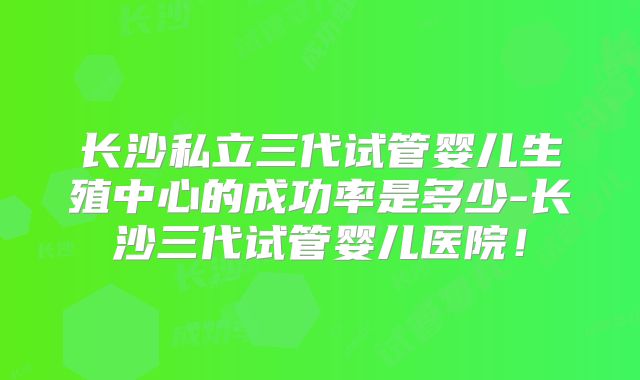 长沙私立三代试管婴儿生殖中心的成功率是多少-长沙三代试管婴儿医院!