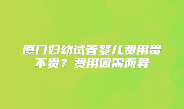 厦门妇幼试管婴儿费用贵不贵？费用因需而异