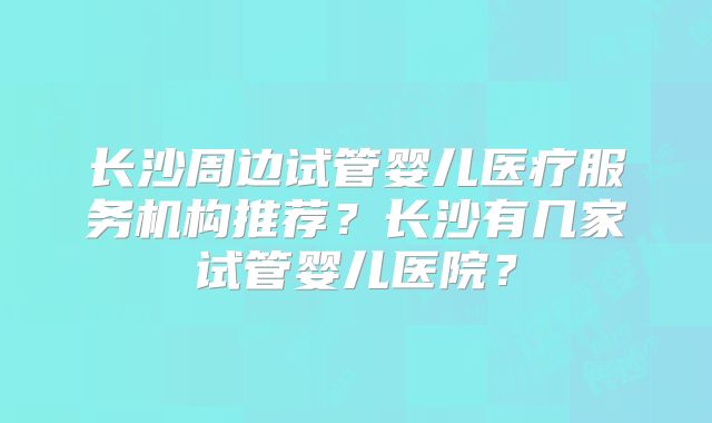 长沙周边试管婴儿医疗服务机构推荐？长沙有几家试管婴儿医院？
