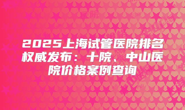 2025上海试管医院排名权威发布：十院、中山医院价格案例查询
