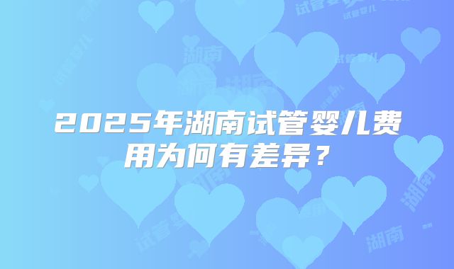 2025年湖南试管婴儿费用为何有差异?