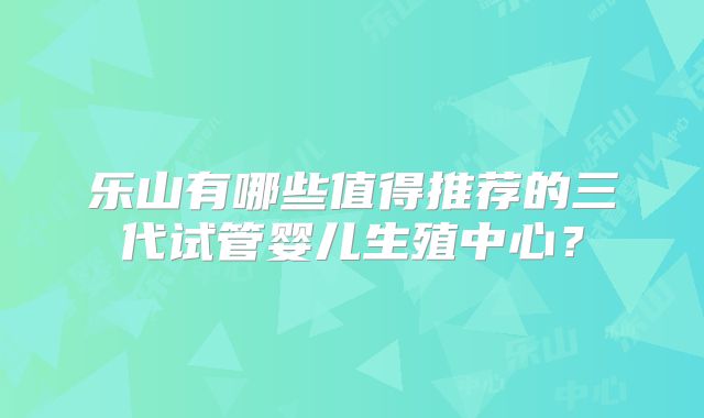 乐山有哪些值得推荐的三代试管婴儿生殖中心？