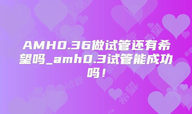 AMH0.36做试管还有希望吗_amh0.3试管能成功吗！