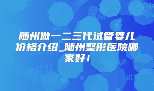 随州做一二三代试管婴儿价格介绍_随州整形医院哪家好！