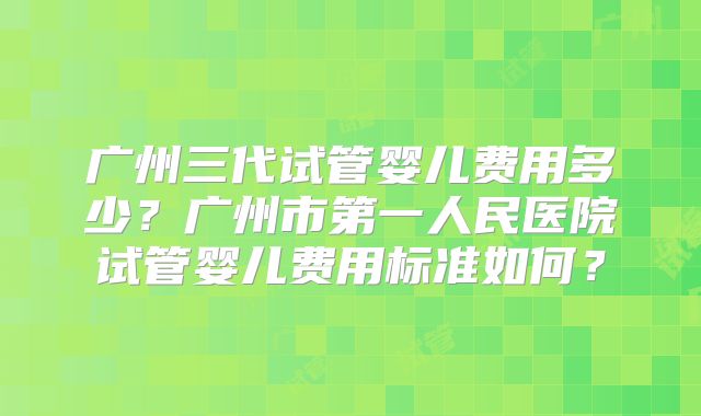 广州三代试管婴儿费用多少？广州市第一人民医院试管婴儿费用标准如何？