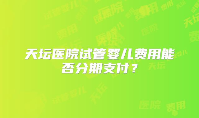 天坛医院试管婴儿费用能否分期支付？