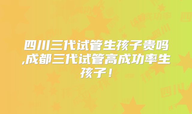 四川三代试管生孩子贵吗,成都三代试管高成功率生孩子！