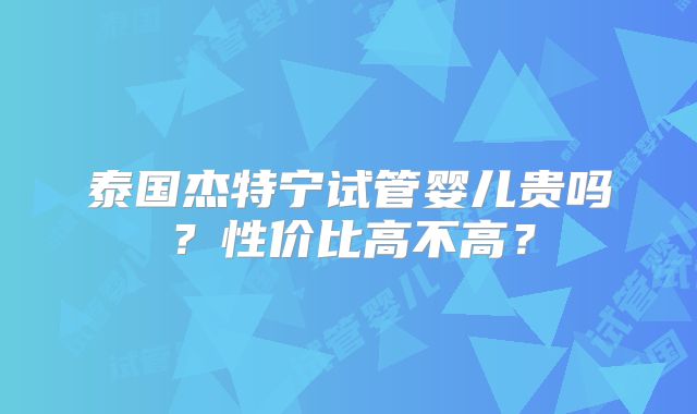 泰国杰特宁试管婴儿贵吗？性价比高不高？