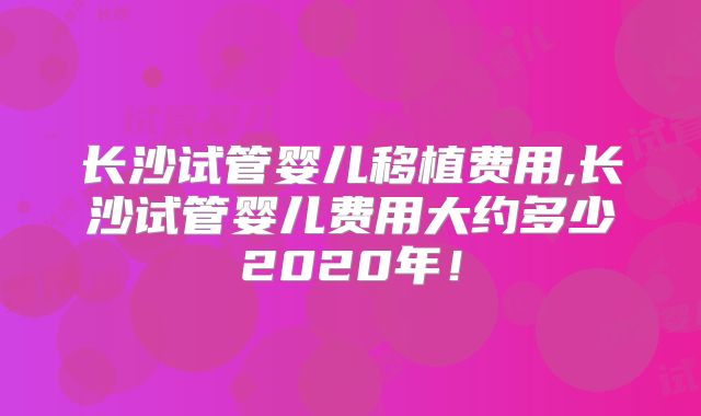 长沙试管婴儿移植费用,长沙试管婴儿费用大约多少2020年!